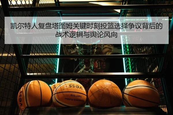 凯尔特人复盘塔图姆关键时刻投篮选择争议背后的战术逻辑与舆论风向