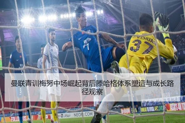 曼联青训梅努中场崛起背后滕哈格体系塑造与成长路径观察